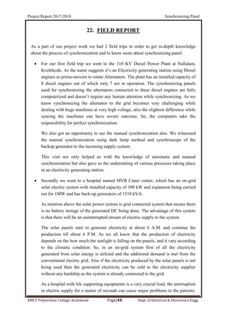 Project Report 2017-2018 Synchronizing Panel
KMCT Polytechnic College, Kozhikode Page|40 Dept. of Electrical & Electronics Engg.
22. FIELD REPORT
As a part of our project work we had 2 field trips in order to get in-depth knowledge
about the process of synchronization and to know more about synchronizing panel.
 For our first field trip we went to the 110 KV Diesel Power Plant at Nallalam,
Kozhikode. As the name suggests it’s an Electricity generating station using Diesel
engines as prime-movers to rotate Alternators. The plant has an installed capacity of
8 diesel engines out of which only 7 are in operation. The synchronizing panels
used for synchronizing the alternators connected to these diesel engines are fully
computerized and doesn’t require any human attention while synchronizing. As we
know synchronizing the alternator to the grid becomes very challenging while
dealing with huge machines at very high voltage, also the slightest difference while
syncing the machines can have severe outcome. So, the computers take the
responsibility for perfect synchronization.
We also got an opportunity to see the manual synchronization also. We witnessed
the manual synchronization using dark lamp method and synchroscope of the
backup generator to the incoming supply system.
This visit not only helped us with the knowledge of automatic and manual
synchronization but also gave us the understating of various processes taking place
in an electricity generating station.
 Secondly we went to a hospital named MVR Caner center, which has an on-grid
solar electric system with installed capacity of 300 kW and expansion being carried
out for 1MW and has back-up generators of 1510 kVA.
As mention above the solar power system is grid connected system that means there
is no battery storage of the generated DC being done. The advantage of this system
is that there will be an uninterrupted stream of electric supply to the system.
The solar panels start to generate electricity at about 6 A.M. and continue the
production till about 6 P.M. As we all know that the production of electricity
depends on the how much the sunlight is falling on the panels, and it vary according
to the climatic condition. So, in an on-grid system first of all the electricity
generated from solar energy is utilized and the additional demand is met from the
conventional electric grid. Also if the electricity produced by the solar panels is not
being used then the generated electricity can be sold to the electricity supplier
without any hardship as the system is already connected to the grid.
As a hospital with life supporting equipments is a very crucial load, the interruption
in electric supply for a matter of seconds can cause major problems to the patients.
 