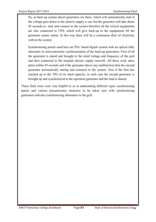 Project Report 2017-2018 Synchronizing Panel
KMCT Polytechnic College, Kozhikode Page|41 Dept. of Electrical & Electronics Engg.
So, as back-up system diesel generators are there, which will automatically start if
the voltage goes down or the electric supply is out, but the generator will take about
45 seconds to start and connect to the system therefore all the critical equipments
are also connected to UPS, which will give back-up to the equipments till the
generator comes online. In this way there will be a continuous flow of electricity
with-in the system.
Synchronizing panels used here are PLC based digital system with an optical fully
automatic or semi-automatic synchronization of the back-up generators. First of all
the generator is stared and brought to the rated voltage and frequency of the grid
and then connected to the hospital electric supply network. All these work takes
place within 45 seconds and if the generator shows any malfunction then the second
generator automatically startup and connects to the system. Also if the first has
reached up to the 70% of its rated capacity, in such case the second generator is
brought up and synchronized to the operation generator and the load is shared.
These field visits were very helpful to us in understating different types synchronizing
panels and various precautionary measures to be taken care with synchronizing
generators and also synchronizing alternators to the grid.
 