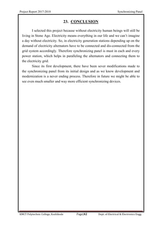 Project Report 2017-2018 Synchronizing Panel
KMCT Polytechnic College, Kozhikode Page|42 Dept. of Electrical & Electronics Engg.
23. CONCLUSION
I selected this project because without electricity human beings will still be
living in Stone Age. Electricity means everything in our life and we can’t imagine
a day without electricity. So, in electricity generation stations depending up on the
demand of electricity alternators have to be connected and dis-connected from the
grid system accordingly. Therefore synchronizing panel is must in each and every
power station, which helps in paralleling the alternators and connecting them to
the electricity grid.
Since its first development, there have been sever modifications made to
the synchronizing panel from its initial design and as we know development and
modernization is a never ending process. Therefore in future we might be able to
see even much smaller and way more efficient synchronizing devices.
 