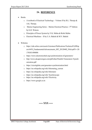 Project Report 2017-2018 Synchronizing Panel
KMCT Polytechnic College, Kozhikode Page|43 Dept. of Electrical & Electronics Engg.
24. REFERENCE
 Books
o A textbook of Electrical Technology – Volume II by B.L. Theraja &
A.K. Theraja.
o Marine Engineering Series – Marine Electrical Practice - 5th
Edition
by G.O. Watson.
o Principles of Power System by V.K. Mehta & Rohit Mehta
o Electrical Machines – II by U.A. Bakshi & M.V. Bakshi
 Websites
o https://cdn.selinc.com/assets/Literature/Publications/Technical%20Pap
ers/6459_FundamentalsAdvancements_MT_20120402_Web.pdf?v=20
170303-090008
o https://www.electronicshub.org/synchronization-of-generators/
o http://www.aksapowergen.com/pdf/other/Parallel+Generators+Synchr
onization.pdf
o https://circuitglobe.com/generator-synchronization.html
o https://en.wikipedia.org/wiki/Alternating_current
o https://en.wikipedia.org/wiki/Alternator
o https://en.wikipedia.org/wiki/ Synchroscope
o https://en.wikipedia.org/wiki/ Electricity
o https://www.google.co.in
----- XXX -----
 