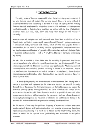 Project Report 2017-2018 Synchronizing Panel
KMCT Polytechnic College, Kozhikode Page|1 Dept. of Electrical & Electronics Engg.
1. INTRODUCTION
Electricity is one of the most important blessings that science has given to mankind. It
has also become a part of modern life and one cannot think of a world without it.
Electricity has many uses in our day to day life. It is used for lighting rooms, working
fans and domestic appliances like using electric stoves, A/C and more. All these provide
comfort to people. In factories, large machines are worked with the help of electricity.
Essential items like food, cloth, paper and many other things are the product of
electricity.
Modern means of transportation and communication have been revolutionized by it.
Electric trains and battery cars are quick means of travel. Electricity also provides means
of amusement, radio, television and cinema, which are the most popular forms of
entertainment, are the result of electricity. Modern equipment like computers and robots
has also been developed because of electricity. Electricity plays a pivotal role in the fields
of medicines and surgery too — such as X-ray, ECG. The use of electricity is increasing
day by day.
So, let’s take a moment to think about how the electricity is generated. The electric
current is available to be utilized in two different types; they are direct current (D.C.) and
alternating current (A.C.). The most widespread used type being the Alternating Current.
The machine or device used to generate electricity is known as the alternator. It is an
electrical generator that converts mechanical energy to electrical energy in the form of
alternating current and the place where these machines are placed is known as the power
house or power plant.
A power plant generally has more than one alternator in them. One among them is
always in operation and connected to the power-grid to meet the general electricity
demand. So, as the demand for electricity increases i.e. the load increases and reaches the
maximum capacity of the running alternator, the other alternators and started up and
before connecting to the grid, these alternators need to be paralleled with each other,
because connecting them without matching the parameters such as voltage, frequency,
phase angle, phase sequence and waveform of alternator can lead to severe damage to the
machine and unstabilized electricity generation effecting the entire network.
So, the process of matching the speed and frequency of a generator or other source to a
running network known as Synchronization is a very essential process and there is an
electrical system consisting of a panel and is known as the synchronizing panel, that
comes in handy for the operator with synchronizing two alternators or two power
networks.
 