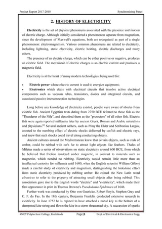 Project Report 2017-2018 Synchronizing Panel
KMCT Polytechnic College, Kozhikode Page|2 Dept. of Electrical & Electronics Engg.
2. HISTORY OF ELECTRICITY
Electricity is the set of physical phenomena associated with the presence and motion
of electric charge. Although initially considered a phenomenon separate from magnetism,
since the development of Maxwell's equations, both are recognized as part of a single
phenomenon: electromagnetism. Various common phenomena are related to electricity,
including lightning, static electricity, electric heating, electric discharges and many
others.
The presence of an electric charge, which can be either positive or negative, produces
an electric field. The movement of electric charges is an electric current and produces a
magnetic field.
Electricity is at the heart of many modern technologies, being used for:
 Electric power where electric current is used to energize equipment;
 Electronics which deals with electrical circuits that involve active electrical
components such as vacuum tubes, transistors, diodes and integrated circuits, and
associated passive interconnection technologies.
Long before any knowledge of electricity existed, people were aware of shocks from
electric fish. Ancient Egyptian texts dating from 2750 BCE referred to these fish as the
"Thunderer of the Nile", and described them as the "protectors" of all other fish. Electric
fish were again reported millennia later by ancient Greek, Roman and Arabic naturalists
and physicians.[2]
Several ancient writers, such as Pliny the Elder and Scribonius Largus,
attested to the numbing effect of electric shocks delivered by catfish and electric rays,
and knew that such shocks could travel along conducting objects.
Ancient cultures around the Mediterranean knew that certain objects, such as rods of
amber, could be rubbed with cat's fur to attract light objects like feathers. Thales of
Miletus made a series of observations on static electricity around 600 BCE, from which
he believed that friction rendered amber magnetic, in contrast to minerals such as
magnetite, which needed no rubbing. Electricity would remain little more than an
intellectual curiosity for millennia until 1600, when the English scientist William Gilbert
made a careful study of electricity and magnetism, distinguishing the lodestone effect
from static electricity produced by rubbing amber. He coined the New Latin word
electricus to refer to the property of attracting small objects after being rubbed. This
association gave rise to the English words "electric" and "electricity", which made their
first appearance in print in Thomas Browne's Pseudodoxia Epidemica of 1646.
Further work was conducted by Otto von Guericke, Robert Boyle, Stephen Gray and
C. F. du Fay. In the 18th century, Benjamin Franklin conducted extensive research in
electricity. In June 1752 he is reputed to have attached a metal key to the bottom of a
dampened kite string and flown the kite in a storm-threatened sky. A succession of sparks
 