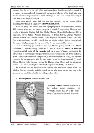 Project Report 2017-2018 Synchronizing Panel
KMCT Polytechnic College, Kozhikode Page|3 Dept. of Electrical & Electronics Engg.
jumping from the key to the back of his hand showed that lightning was indeed electrical
in nature. He also explained the apparently paradoxical behavior of the Leyden jar as a
device for storing large amounts of electrical charge in terms of electricity consisting of
both positive and negative charges.
Many more people spent their life studying electricity but the person widely
considered the "Father of Electricity" is Sir William Gilbert.
While the early 19th century had seen rapid progress in electrical science, the late
19th century would see the greatest progress in electrical engineering. Through such
people as Alexander Graham Bell, Ottó Bláthy, Thomas Edison, Galileo Ferraris, Oliver
Heaviside, Ányos Jedlik, William Thomson, 1st Baron Kelvin, Charles Algernon
Parsons, Werner von Siemens, Joseph Swan, Reginald Fessenden, Nikola Tesla and
George Westinghouse, electricity turned from a scientific curiosity into an essential tool
for modern life, becoming a driving force of the Second Industrial Revolution.
Later on electricity got distributed into two different paths; named as the Direct
Current (D.C.) and Alternating Current (A.C.) which lead to the war of the currents
(sometimes called battle of the currents) and was a series of events surrounding the
introduction of competing electric power transmission systems in the late 1880s and early
1890s. It included commercial competition, a debate over electrical safety, and a media
campaign that grew out of it, with the main players being the direct current (D.C.) based
Edison Electric Light Company owned by Thomas Alva Edison and the alternating
current (A.C.) based Westinghouse Electric Company supported by Nikola Tesla.
By extensive use and research it was realized that the direct current wasn’t an
efficient form of electricity and also found that the alternating current was easy to be
generated and handled and lead to the widespread use of it.
 Notable persons behind the electricity
Thales of Miletus, a Greek philosopher is
the earliest known researcher into
electricity around 600 BCE. He made a
series of observations on static electricity.
 