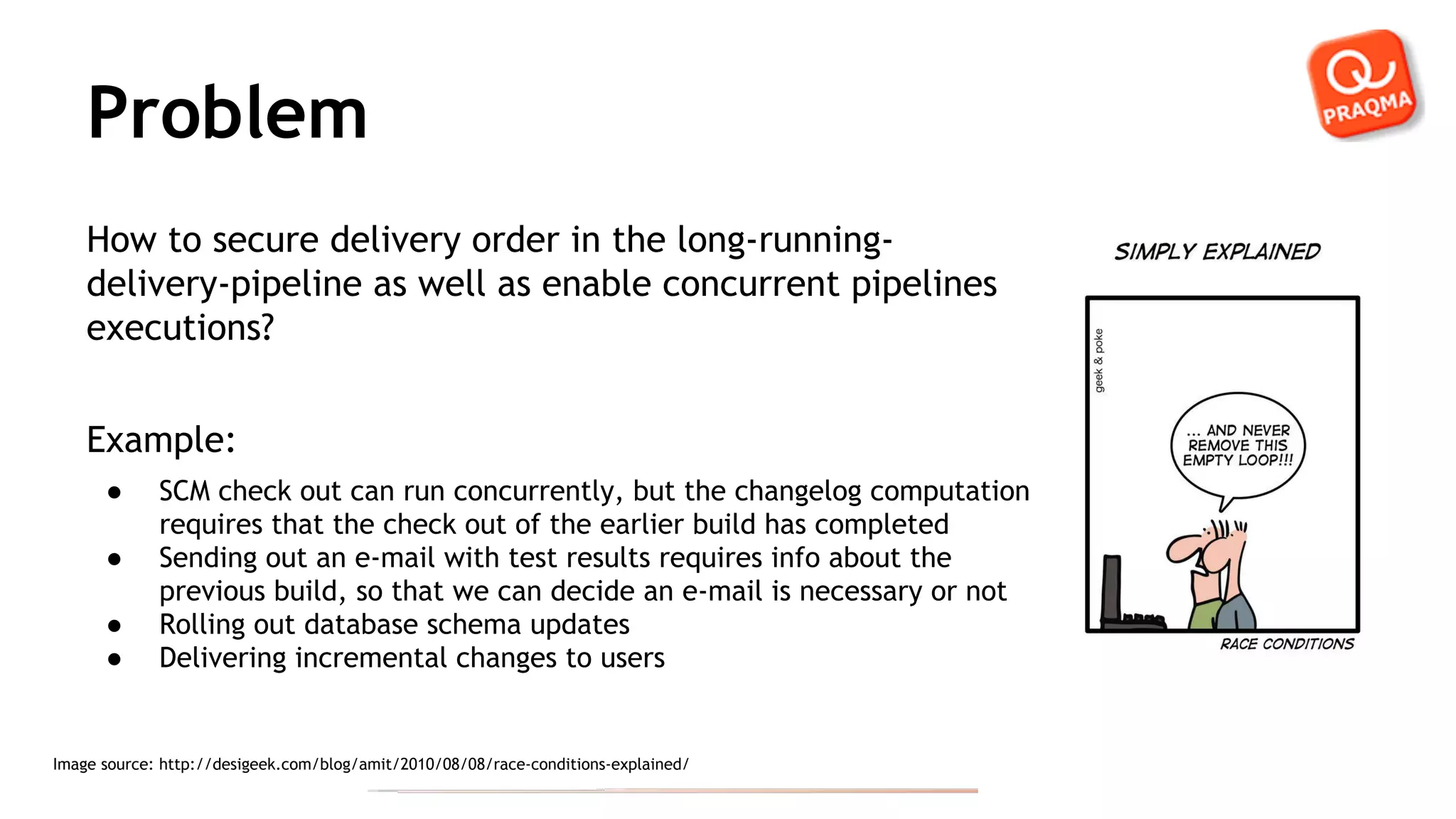 Problem How to secure delivery order in the long-running- delivery-pipeline as well as enable concurrent pipelines executions? Example: ● SCM check out can run concurrently, but the changelog computation requires that the check out of the earlier build has completed ● Sending out an e-mail with test results requires info about the previous build, so that we can decide an e-mail is necessary or not ● Rolling out database schema updates ● Delivering incremental changes to users Image source: http://desigeek.com/blog/amit/2010/08/08/race-conditions-explained/ 