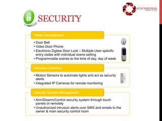 SECURITY 
Visitor Management 
• Door Bell 
• Video Door Phone 
• Electronic Zigbee Door Lock – Multiple User specific 
entry codes with individual scene setting 
• Programmable scenes to the time of day, day of week 
Intrusion Detection 
• Motion Sensors to automate lights and act as security 
alerts 
• Integrated IP Cameras for remote monitoring 
Security System Management 
• Arm/Disarm/Control security system through touch 
panels or remotely 
• Unauthorized intrusion alerts over SMS and emails to the 
owner & main security control room 
 