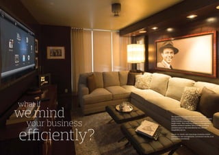 your business
The system management software package
developed for remote management services (RMS)
helps hoteliers manage the entire property from a
single room. Your existing property management
system works in tandem with trouble ticketing
systems and are all controlled by our efficient
hospitality server.
Check-in, check-out, concierge, business centre
operations, bar management, restaurant stocks, et.al
automated seamlessly.
what if
we mind
efficiently?
 