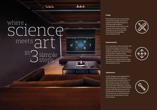 where
science
art
3
meets
simple
steps
in
Design
Entertainment room construction
and acoustic design accounts to
majority of listening experience.
Professionally designed
entertainment room will not only
enhance the sound & viewing
experience, but also help with
an aesthetically appealing
entertainment room.
Implementation
Our consultants work in tandem with
the interior designer and the site
engineer. This way we ensure there is
smooth and effective communication
of all parties in implementing
professional sound acoustic systems.
We take care of everything from
carpentry to cabling to let you enjoy
the aesthetics and acoustics of your
entertainment room
Maintenance
A well-designed and implemented
entertainment room needs top
notch professional maintenance. At
Synchronos we not only help you
with regular maintenance but also
assist you with calibrating, updating
and up keeping of your home theatre
systems. We deal with some of the
best brands in the industry and we
can be your ‘go-to’ person for any
service and maintenance of your
home theatre.
 