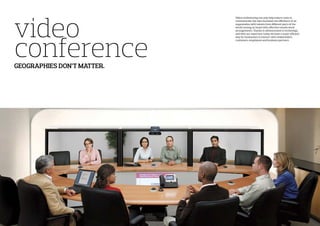 video
conferenceGEOGRAPHIES DON’T MATTER.
Video conferencing not only help reduce costs to
communicate, but also increases the efficiency of an
organization with talents from different parts of the
world coming on board with effective remote work
arrangements. Thanks to advancement in technology
and with our expertise, today we have a super efficient
way for businesses to interact with stakeholders,
customers, employees and business partners.
 