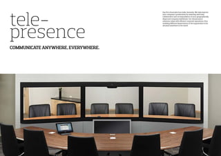 tele-
presence
COMMUNICATE ANYWHERE, EVERYWHERE.
Say Hi to Australia from India, Instantly. We help improve
your company’s productivity by assisting with easy
collaboration and correspondence of your geographically
dispersed company individuals. Our tele presence
solutions, helps with efficient corporate operations, thus
enabling different departments of the organization to be
situated anywhere in the world.
 