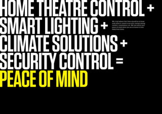 HOMETHEATRECONTROL+
SMARTLIGHTING+
CLIMATESOLUTIONS+
SECURITYCONTROL=
PEACEOFMIND
We truly believe that there should be no loose
ends when it comes to security, energy saving,
comfort, convenience, etc. We care about your
peace of mind when you are at home or even
away from home.
 