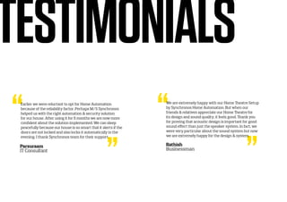 Earlier we were reluctant to opt for Home Automation
because of the reliability factor. Perhaps M/S Synchronos
helped us with the right automation & security solution
for our house. After using it for 6 months we are now more
confident about the solution implemented. We can sleep
peacefully because our house is so smart that it alerts if the
doors are not locked and also locks it automatically in the
evening. I thank Synchronos team for their support.
TESTIMONIALS
Parsuraam
IT Consultant
We are extremely happy with our Home Theatre Setup
by Synchronos Home Automation. But when our
friends & relatives appreciate our Home Theatre for
its design and sound quality, it feels good. Thank you
for proving that acoustic design is important for good
sound effect than just the speaker system. In fact, we
were very particular about the sound system but now
we are extremely happy for the design & system.
Rathish
Businessman
 