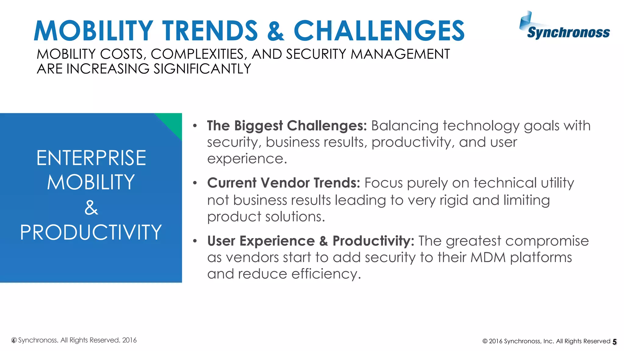 4 © 2016 Synchronoss, Inc. All Rights Reserved
ENTERPRISE
MOBILITY
&
PRODUCTIVITY
MOBILITY COSTS, COMPLEXITIES, AND SECURITY MANAGEMENT
ARE INCREASING SIGNIFICANTLY
© Synchronoss. All Rights Reserved. 2016 5
• The Biggest Challenges: Balancing technology goals with
security, business results, productivity, and user
experience.
• Current Vendor Trends: Focus purely on technical utility
not business results leading to very rigid and limiting
product solutions.
• User Experience & Productivity: The greatest compromise
as vendors start to add security to their MDM platforms
and reduce efficiency.
MOBILITY TRENDS & CHALLENGES
 