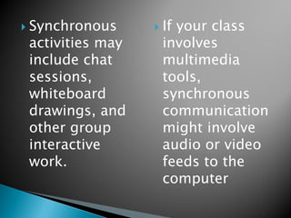 Synchronous activities may include chat sessions, whiteboard drawings, and other group interactive work. 
If your class involves multimedia tools, synchronous communication might involve audio or video feeds to the computer  