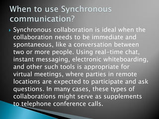 Synchronous collaboration is ideal when the collaboration needs to be immediate and spontaneous, like a conversation between two or more people. Using real-time chat, instant messaging, electronic whiteboarding, and other such tools is appropriate for virtual meetings, where parties in remote locations are expected to participate and ask questions. In many cases, these types of collaborations might serve as supplements to telephone conference calls.  