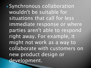 Synchronous collaboration wouldn't be suitable for situations that call for less immediate response or where parties aren't able to respond right away. For example, it might not work as a way to collaborate with customers on new product design or development. 