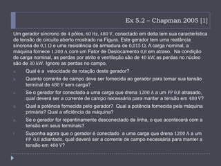 Ex 5.2 – Chapman 2005 [1]
Um gerador síncrono de 4 pólos, 60 Hz, 480 V, conectado em delta tem sua característica
de tensão de circuito aberto mostrado na Figura. Este gerador tem uma reatância
síncrona de 0,1 e uma resistência de armadura de 0,015 . A carga nominal, a
máquina fornece 1.200 com um Fator de Deslocamento 0,8 em atraso. Na condição
de carga nominal, as perdas por atrito e ventilação são de 40 kW, as perdas no núcleo
são de 30 kW. Ignore as perdas no campo.
a. Qual é a velocidade de rotação deste gerador?
b. Quanta corrente de campo deve ser fornecida ao gerador para tornar sua tensão
terminal de 480 V sem carga?
c. Se o gerador for conectado a uma carga que drena 1200 A a um FP 0,8 atrasado,
qual deverá ser a corrente de campo necessária para manter a tensão em 480 V?
d. Qual a potência fornecida pelo gerador? Qual a potência fornecida pela máquina
primária? Qual a eficiência da máquina?
e. Se o gerador for repentinamente desconectado da linha, o que acontecerá com a
tensão em seus terminais?
f. Suponha agora que o gerador é conectado a uma carga que drena 1200 A a um
FP 0,8 adiantado, qual deverá ser a corrente de campo necessária para manter a
tensão em 480 V?
 