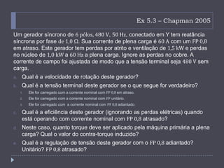 Ex 5.3 – Chapman 2005
Um gerador síncrono de 6 pólos, 480 V, 50 Hz, conectado em Y tem reatância
síncrona por fase de 1,0 . Sua corrente de plena carga é 60 A com um FP 0,8
em atraso. Este gerador tem perdas por atrito e ventilação de 1,5 kW e perdas
no núcleo de 1,0 kW a 60 Hz a plena carga. Ignore as perdas no cobre. A
corrente de campo foi ajustada de modo que a tensão terminal seja 480 V sem
carga.
a. Qual é a velocidade de rotação deste gerador?
b. Qual é a tensão terminal deste gerador se o que segue for verdadeiro?
1. Ele for carregado com a corrente nominal com FP 0,8 em atraso.
2. Ele for carregado com a corrente nominal com FP unitário.
3. Ele for carregado com a corrente nominal com PF 0,8 adiantado.
c. Qual é a eficiência deste gerador (ignorando as perdas elétricas) quando
está operando com corrente nominal com FP 0,8 atrasado?
d. Neste caso, quanto torque deve ser aplicado pela máquina primária a plena
carga? Qual o valor do contra-torque induzido?
e. Qual é a regulação de tensão deste gerador com o FP 0,8 adiantado?
Unitário? FP 0,8 atrasado?
 