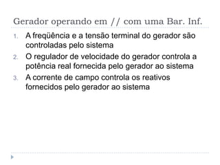 Gerador operando em // com uma Bar. Inf.
1. A freqüência e a tensão terminal do gerador são
controladas pelo sistema
2. O regulador de velocidade do gerador controla a
potência real fornecida pelo gerador ao sistema
3. A corrente de campo controla os reativos
fornecidos pelo gerador ao sistema
 