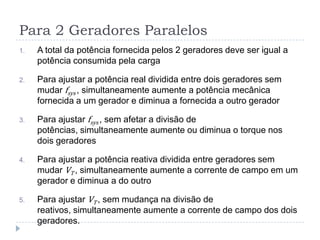 Para 2 Geradores Paralelos
1. A total da potência fornecida pelos 2 geradores deve ser igual a
potência consumida pela carga
2. Para ajustar a potência real dividida entre dois geradores sem
mudar fsys , simultaneamente aumente a potência mecânica
fornecida a um gerador e diminua a fornecida a outro gerador
3. Para ajustar fsys , sem afetar a divisão de
potências, simultaneamente aumente ou diminua o torque nos
dois geradores
4. Para ajustar a potência reativa dividida entre geradores sem
mudar VT , simultaneamente aumente a corrente de campo em um
gerador e diminua a do outro
5. Para ajustar VT , sem mudança na divisão de
reativos, simultaneamente aumente a corrente de campo dos dois
geradores.
 