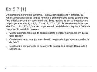 Ex 5.7 [1]
Um gerador síncrono de 100 MVA, 13,8 kV, conectado em Y, trifásico, 60
Hz, está operando a sua tensão nominal e sem nenhuma carga quando uma
falta trifásica ocorre em seus terminais. Suas reatâncias em pu baseadas no
próprio gerador são XS = 1,0; X’ = 0,25; X’’ = 0,12. As constantes de tempo
são T’ = 1,10 s; T’’ = 0,04 s. A componente dc inicial desta máquina é 50 % da
componente inicial de corrente.
a. Qual é a componente ac de corrente neste gerador no instante em que a
falta ocorre?
b. Qual é a corrente total (ca + cc) fluindo no gerador logo após a ocorrência
da falta?
c. Qual será o componente ca de corrente depois de 2 ciclos? Depois de 5
segundos?
 