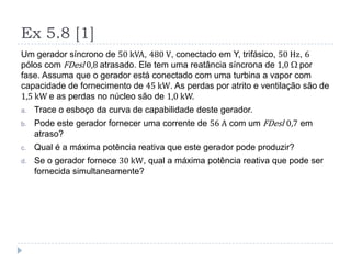 Ex 5.8 [1]
Um gerador síncrono de 50 kVA, 480 V, conectado em Y, trifásico, 50 Hz, 6
pólos com FDesl 0,8 atrasado. Ele tem uma reatância síncrona de 1,0 por
fase. Assuma que o gerador está conectado com uma turbina a vapor com
capacidade de fornecimento de 45 kW. As perdas por atrito e ventilação são de
1,5 kW e as perdas no núcleo são de 1,0 kW.
a. Trace o esboço da curva de capabilidade deste gerador.
b. Pode este gerador fornecer uma corrente de 56 A com um FDesl 0,7 em
atraso?
c. Qual é a máxima potência reativa que este gerador pode produzir?
d. Se o gerador fornece 30 kW, qual a máxima potência reativa que pode ser
fornecida simultaneamente?
 