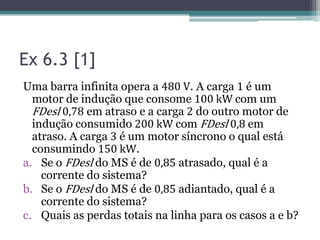 Ex 6.3 [1]
Uma barra infinita opera a 480 V. A carga 1 é um
motor de indução que consome 100 kW com um
FDesl 0,78 em atraso e a carga 2 do outro motor de
indução consumido 200 kW com FDesl 0,8 em
atraso. A carga 3 é um motor síncrono o qual está
consumindo 150 kW.
a. Se o FDesl do MS é de 0,85 atrasado, qual é a
corrente do sistema?
b. Se o FDesl do MS é de 0,85 adiantado, qual é a
corrente do sistema?
c. Quais as perdas totais na linha para os casos a e b?
 