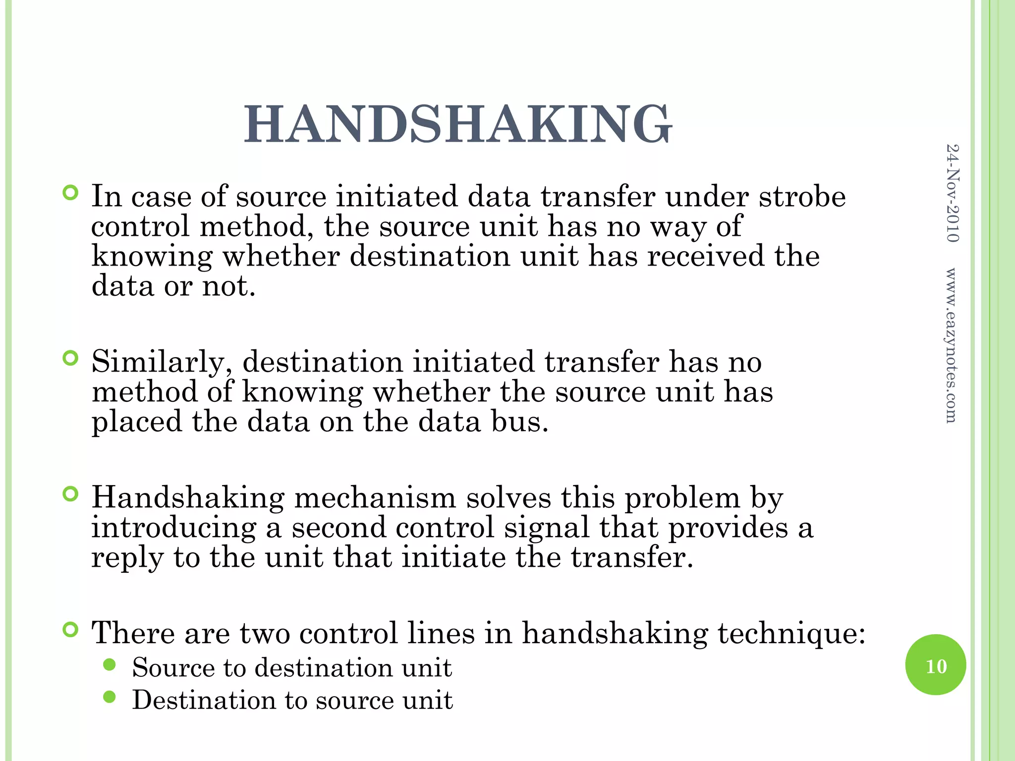 HANDSHAKING




                                                              24-Nov-2010
   In case of source initiated data transfer under strobe
    control method, the source unit has no way of
    knowing whether destination unit has received the
    data or not.




                                                              www.eazynotes.com
   Similarly, destination initiated transfer has no
    method of knowing whether the source unit has
    placed the data on the data bus.

   Handshaking mechanism solves this problem by
    introducing a second control signal that provides a
    reply to the unit that initiate the transfer.

   There are two control lines in handshaking technique:
       Source to destination unit                           10
       Destination to source unit
 