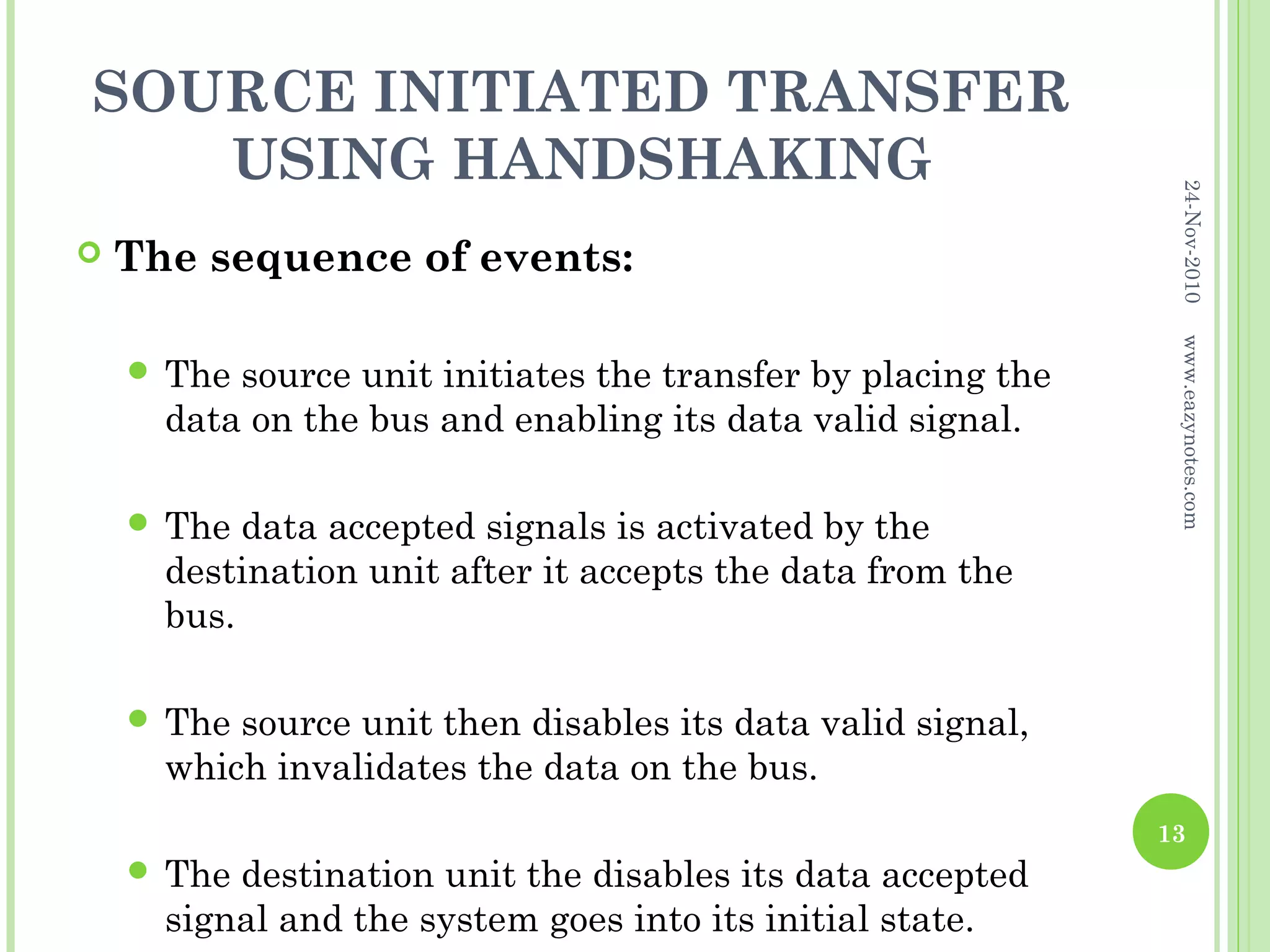 SOURCE INITIATED TRANSFER
   USING HANDSHAKING




                                                               24-Nov-2010
   The sequence of events:




                                                               www.eazynotes.com
     The source unit initiates the transfer by placing the
      data on the bus and enabling its data valid signal.

     The  data accepted signals is activated by the
      destination unit after it accepts the data from the
      bus.

     The source unit then disables its data valid signal,
      which invalidates the data on the bus.
                                                              13
     The destination unit the disables its data accepted
      signal and the system goes into its initial state.
 