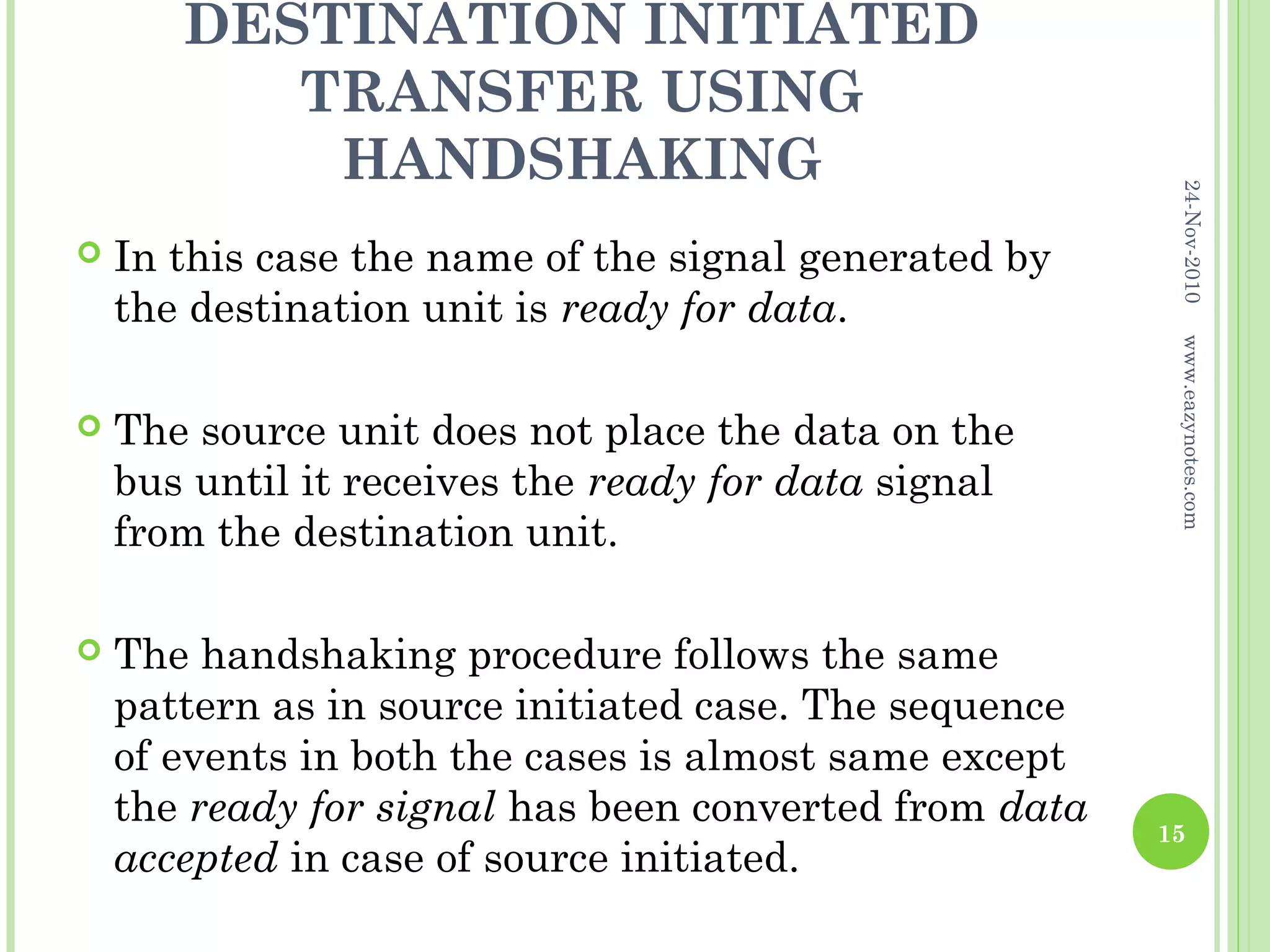DESTINATION INITIATED
          TRANSFER USING
           HANDSHAKING




                                                         24-Nov-2010
   In this case the name of the signal generated by
    the destination unit is ready for data.




                                                         www.eazynotes.com
   The source unit does not place the data on the
    bus until it receives the ready for data signal
    from the destination unit.

   The handshaking procedure follows the same
    pattern as in source initiated case. The sequence
    of events in both the cases is almost same except
    the ready for signal has been converted from data   15
    accepted in case of source initiated.
 