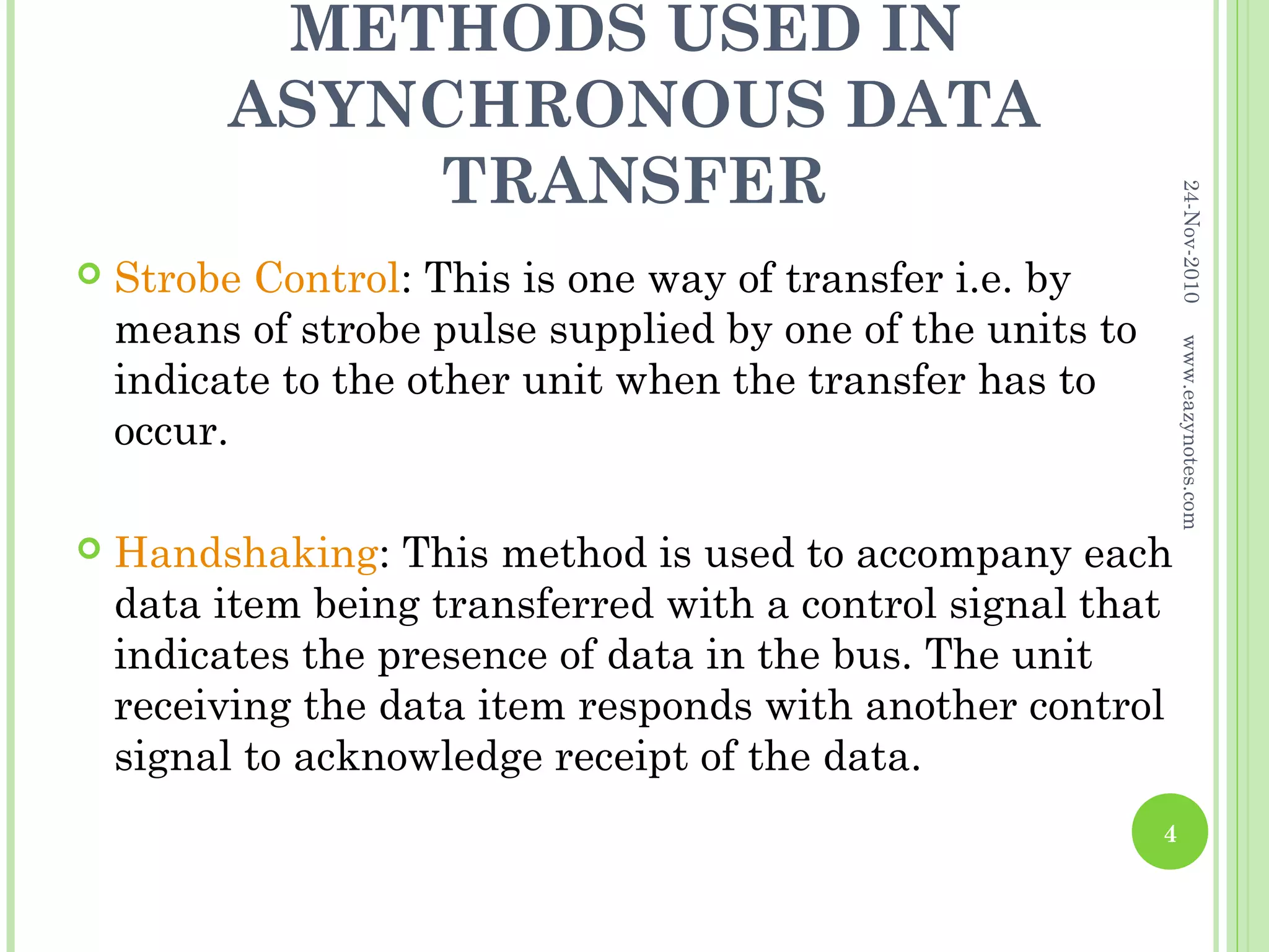 METHODS USED IN
         ASYNCHRONOUS DATA
             TRANSFER




                                                                24-Nov-2010
   Strobe Control: This is one way of transfer i.e. by
    means of strobe pulse supplied by one of the units to




                                                                www.eazynotes.com
    indicate to the other unit when the transfer has to
    occur.

   Handshaking: This method is used to accompany each
    data item being transferred with a control signal that
    indicates the presence of data in the bus. The unit
    receiving the data item responds with another control
    signal to acknowledge receipt of the data.
                                                            4
 