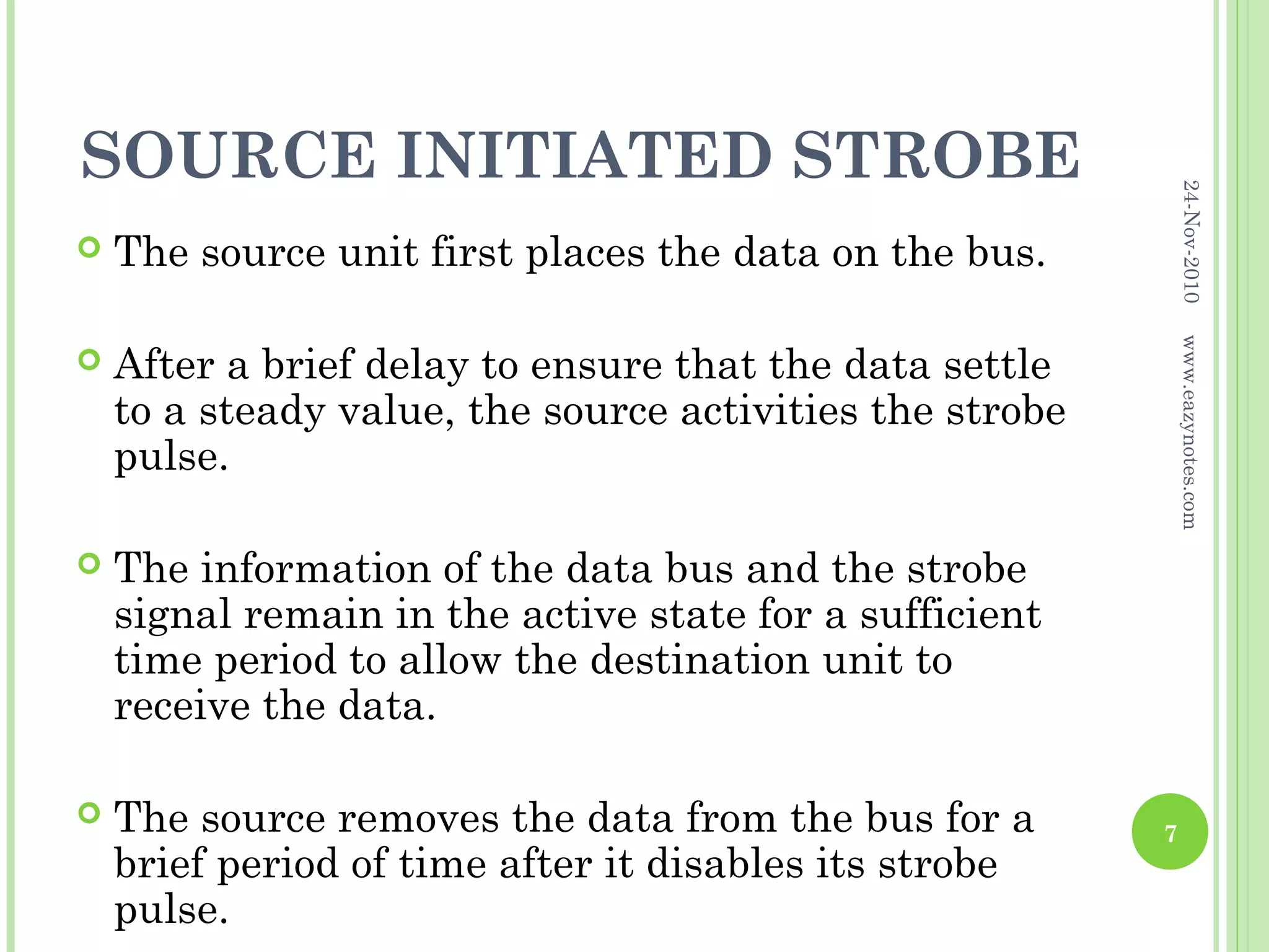 SOURCE INITIATED STROBE




                                                              24-Nov-2010
   The source unit first places the data on the bus.




                                                              www.eazynotes.com
   After a brief delay to ensure that the data settle
    to a steady value, the source activities the strobe
    pulse.

   The information of the data bus and the strobe
    signal remain in the active state for a sufficient
    time period to allow the destination unit to
    receive the data.

   The source removes the data from the bus for a        7
    brief period of time after it disables its strobe
    pulse.
 