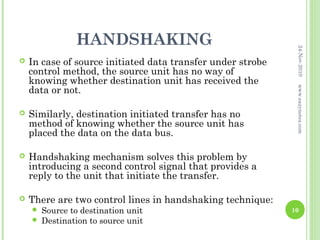 HANDSHAKING




                                                              24-Nov-2010
   In case of source initiated data transfer under strobe
    control method, the source unit has no way of
    knowing whether destination unit has received the
    data or not.




                                                              www.eazynotes.com
   Similarly, destination initiated transfer has no
    method of knowing whether the source unit has
    placed the data on the data bus.

   Handshaking mechanism solves this problem by
    introducing a second control signal that provides a
    reply to the unit that initiate the transfer.

   There are two control lines in handshaking technique:
       Source to destination unit                           10
       Destination to source unit
 