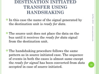 DESTINATION INITIATED
          TRANSFER USING
           HANDSHAKING




                                                         24-Nov-2010
   In this case the name of the signal generated by
    the destination unit is ready for data.




                                                         www.eazynotes.com
   The source unit does not place the data on the
    bus until it receives the ready for data signal
    from the destination unit.

   The handshaking procedure follows the same
    pattern as in source initiated case. The sequence
    of events in both the cases is almost same except
    the ready for signal has been converted from data   15
    accepted in case of source initiated.
 