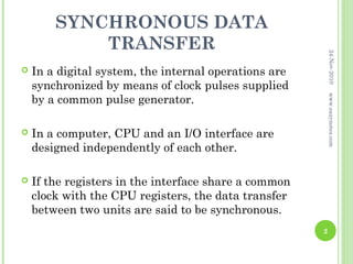 SYNCHRONOUS DATA
            TRANSFER




                                                           24-Nov-2010
   In a digital system, the internal operations are
    synchronized by means of clock pulses supplied
    by a common pulse generator.




                                                           www.eazynotes.com
   In a computer, CPU and an I/O interface are
    designed independently of each other.

   If the registers in the interface share a common
    clock with the CPU registers, the data transfer
    between two units are said to be synchronous.
                                                       2
 
