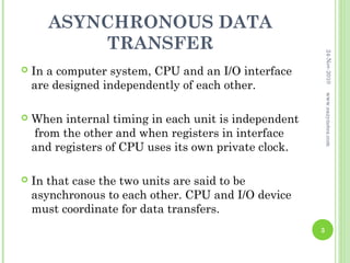 ASYNCHRONOUS DATA
           TRANSFER




                                                           24-Nov-2010
   In a computer system, CPU and an I/O interface
    are designed independently of each other.




                                                           www.eazynotes.com
   When internal timing in each unit is independent
     from the other and when registers in interface
    and registers of CPU uses its own private clock.

   In that case the two units are said to be
    asynchronous to each other. CPU and I/O device
    must coordinate for data transfers.
                                                       3
 