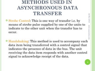 METHODS USED IN
         ASYNCHRONOUS DATA
             TRANSFER




                                                                24-Nov-2010
   Strobe Control: This is one way of transfer i.e. by
    means of strobe pulse supplied by one of the units to




                                                                www.eazynotes.com
    indicate to the other unit when the transfer has to
    occur.

   Handshaking: This method is used to accompany each
    data item being transferred with a control signal that
    indicates the presence of data in the bus. The unit
    receiving the data item responds with another control
    signal to acknowledge receipt of the data.
                                                            4
 