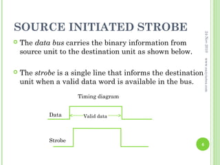 SOURCE INITIATED STROBE




                                                               24-Nov-2010
   The data bus carries the binary information from
    source unit to the destination unit as shown below.




                                                               www.eazynotes.com
   The strobe is a single line that informs the destination
    unit when a valid data word is available in the bus.
                     Timing diagram


            Data       Valid data




            Strobe
                                                           6
 