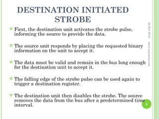 DESTINATION INITIATED
            STROBE




                                                                  24-Nov-2010
   First, the destination unit activates the strobe pulse,
    informing the source to provide the data.




                                                                  www.eazynotes.com
   The source unit responds by placing the requested binary
    information on the unit to accept it.

   The data must be valid and remain in the bus long enough
    for the destination unit to accept it.

   The falling edge of the strobe pulse can be used again to
    trigger a destination register.

   The destination unit then disables the strobe. The source
    removes the data from the bus after a predetermined time
    interval.                                                 8
 