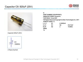 Capacitor C9: 820uF (25V)

                                                              *$
                                                              *PART NUMBER: EEUFM1E821L
                                                              *MANUFACTURER: Panasonic
                                                              *CAP=820uF, Vmax=25V
                                                              *All Rights Reserved Copyright (C) Bee Technologies Inc. 2011
                                                              .SUBCKT C820U 1 2
                                                              L_L1 1        N1            8.16935nH
                                                              C_C1          N1            N2            812.73uF
                                                              R_R1          N2            2             15.695m
                                                              .ENDS
                                                               *$

  Capacitor 820uF (25V)




  LTSpice Symbol




                          All Rights Reserved Copyright (C) Bee Technologies Corporation 2011                          12
 