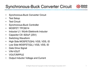Synchronous-Buck Converter Circuit
•   Synchronous-Buck Converter Circuit
•   Test Setup
•   Test Circuit
•   Synchronous-Buck Controller
•   MOSFET: TPC8014
•   Inductor L1: Würth Elektronik Inductor
•   Capacitor C9: 820uF (25V)
•   Switching Waveform
•   High Side MOSFET(QH): VGS, VDS, ID
•   Low Side MOSFET(QL): VGS, VDS, ID
•   Gate Drive Signal
•   VIN-VOUT
•   VOUT,RIPPLE
•   Output Inductor Voltage and Current


                   All Rights Reserved Copyright (C) Bee Technologies Corporation 2011   1
 