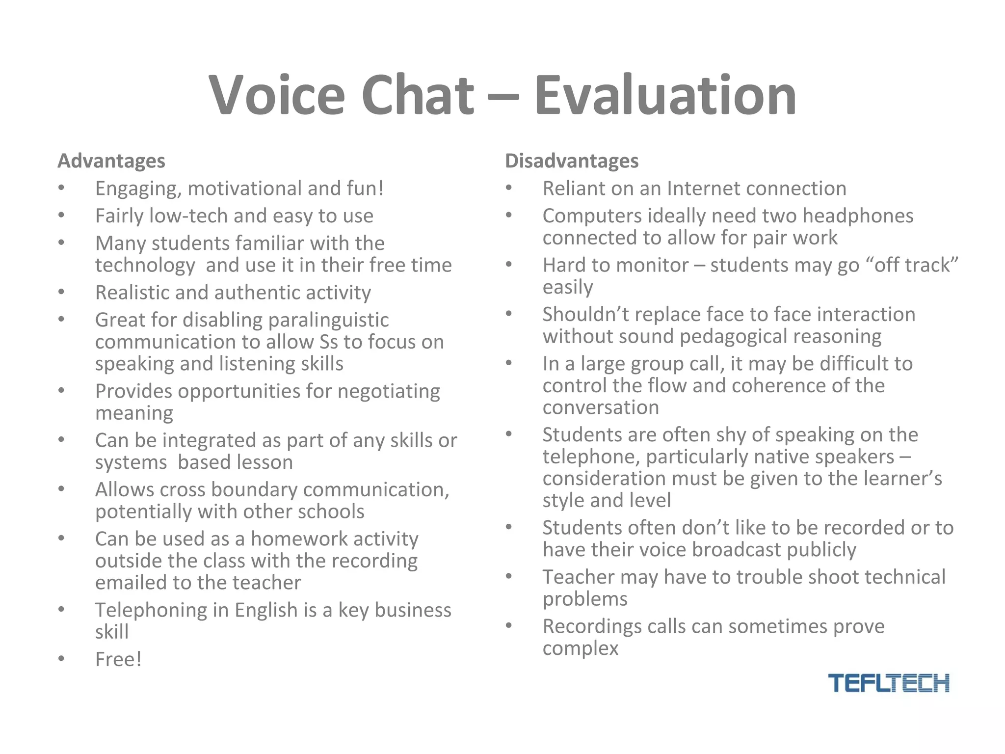 Voice Chat – Evaluation Advantages Engaging, motivational and fun! Fairly low-tech and easy to use Many students familiar with the technology  and use it in their free time Realistic and authentic activity Great for disabling paralinguistic communication to allow Ss to focus on speaking and listening skills Provides opportunities for negotiating meaning Can be integrated as part of any skills or systems  based lesson Allows cross boundary communication, potentially with other schools  Can be used as a homework activity outside the class with the recording emailed to the teacher Telephoning in English is a key business skill Free! Disadvantages Reliant on an Internet connection Computers ideally need two headphones connected to allow for pair work Hard to monitor – students may go “off track” easily Shouldn’t replace face to face interaction without sound pedagogical reasoning In a large group call, it may be difficult to control the flow and coherence of the conversation Students are often shy of speaking on the telephone, particularly native speakers – consideration must be given to the learner’s style and level Students often don’t like to be recorded or to have their voice broadcast publicly Teacher may have to trouble shoot technical problems Recordings calls can sometimes prove complex 