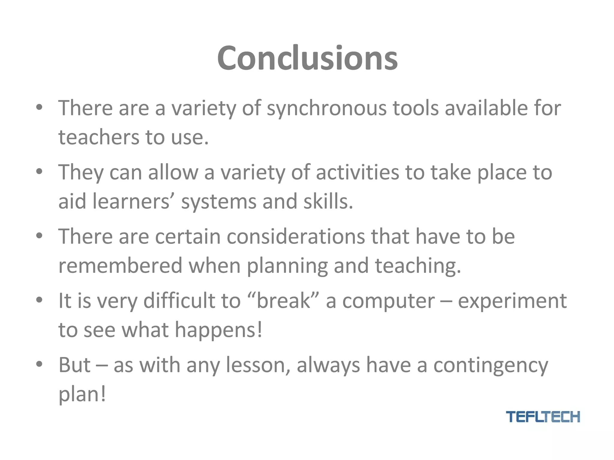 Conclusions There are a variety of synchronous tools available for teachers to use. They can allow a variety of activities to take place to aid learners’ systems and skills. There are certain considerations that have to be remembered when planning and teaching. It is very difficult to “break” a computer – experiment to see what happens! But – as with any lesson, always have a contingency plan! 