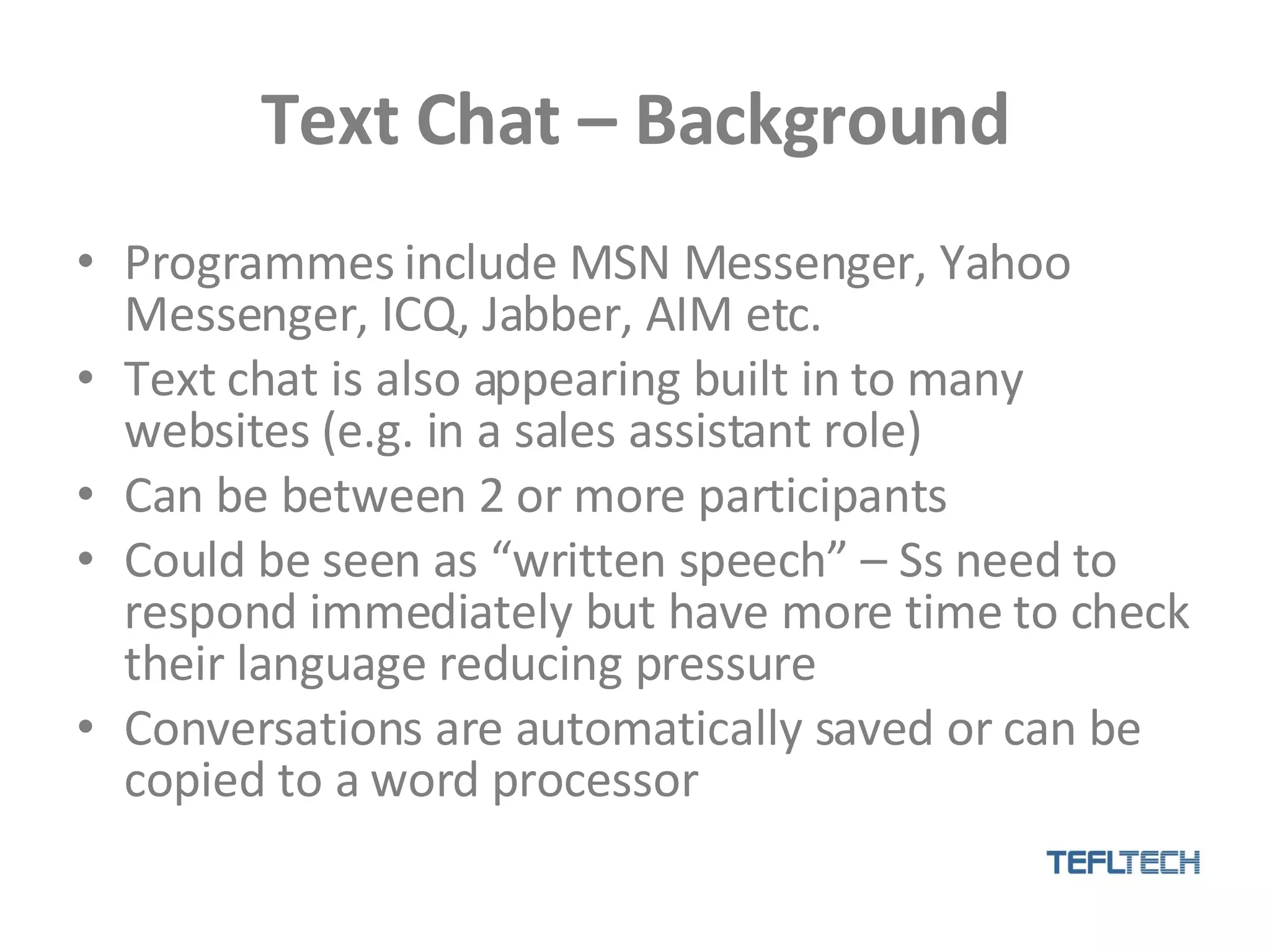 Text Chat – Background Programmes include MSN Messenger, Yahoo Messenger, ICQ, Jabber, AIM etc.  Text chat is also appearing built in to many websites (e.g. in a sales assistant role) Can be between 2 or more participants Could be seen as “written speech” – Ss need to respond immediately but have more time to check their language reducing pressure Conversations are automatically saved or can be copied to a word processor 