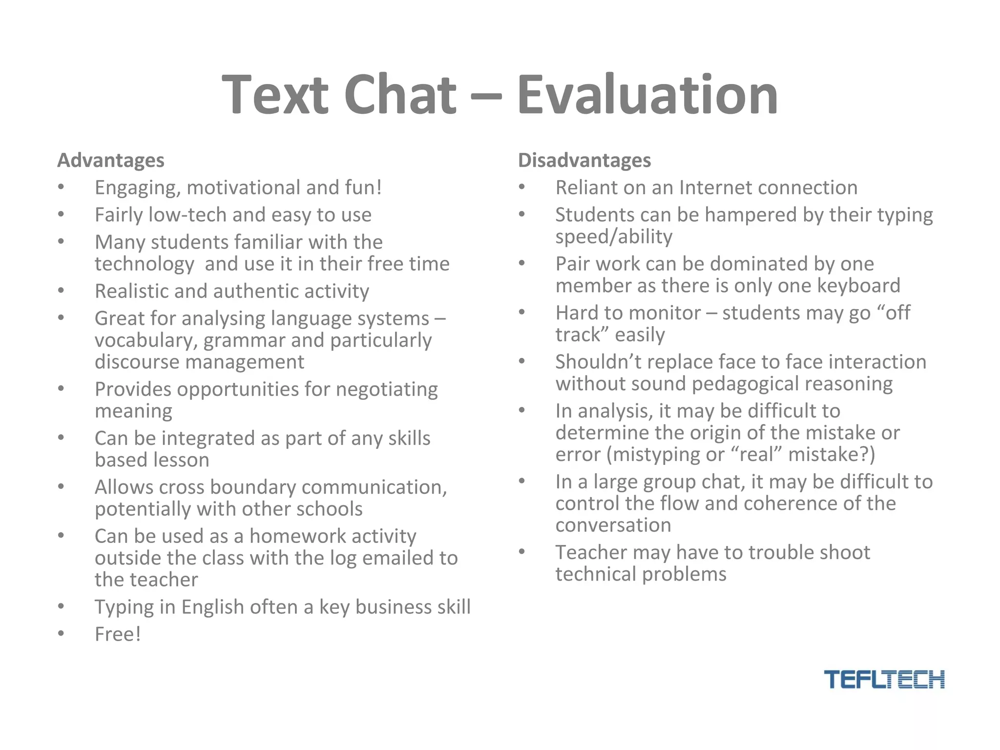 Text Chat – Evaluation Advantages Engaging, motivational and fun! Fairly low-tech and easy to use Many students familiar with the technology  and use it in their free time Realistic and authentic activity Great for analysing language systems – vocabulary, grammar and particularly discourse management Provides opportunities for negotiating meaning Can be integrated as part of any skills based lesson Allows cross boundary communication, potentially with other schools  Can be used as a homework activity outside the class with the log emailed to the teacher Typing in English often a key business skill Free! Disadvantages Reliant on an Internet connection Students can be hampered by their typing speed/ability Pair work can be dominated by one member as there is only one keyboard Hard to monitor – students may go “off track” easily Shouldn’t replace face to face interaction without sound pedagogical reasoning In analysis, it may be difficult to determine the origin of the mistake or error (mistyping or “real” mistake?) In a large group chat, it may be difficult to control the flow and coherence of the conversation Teacher may have to trouble shoot technical problems 