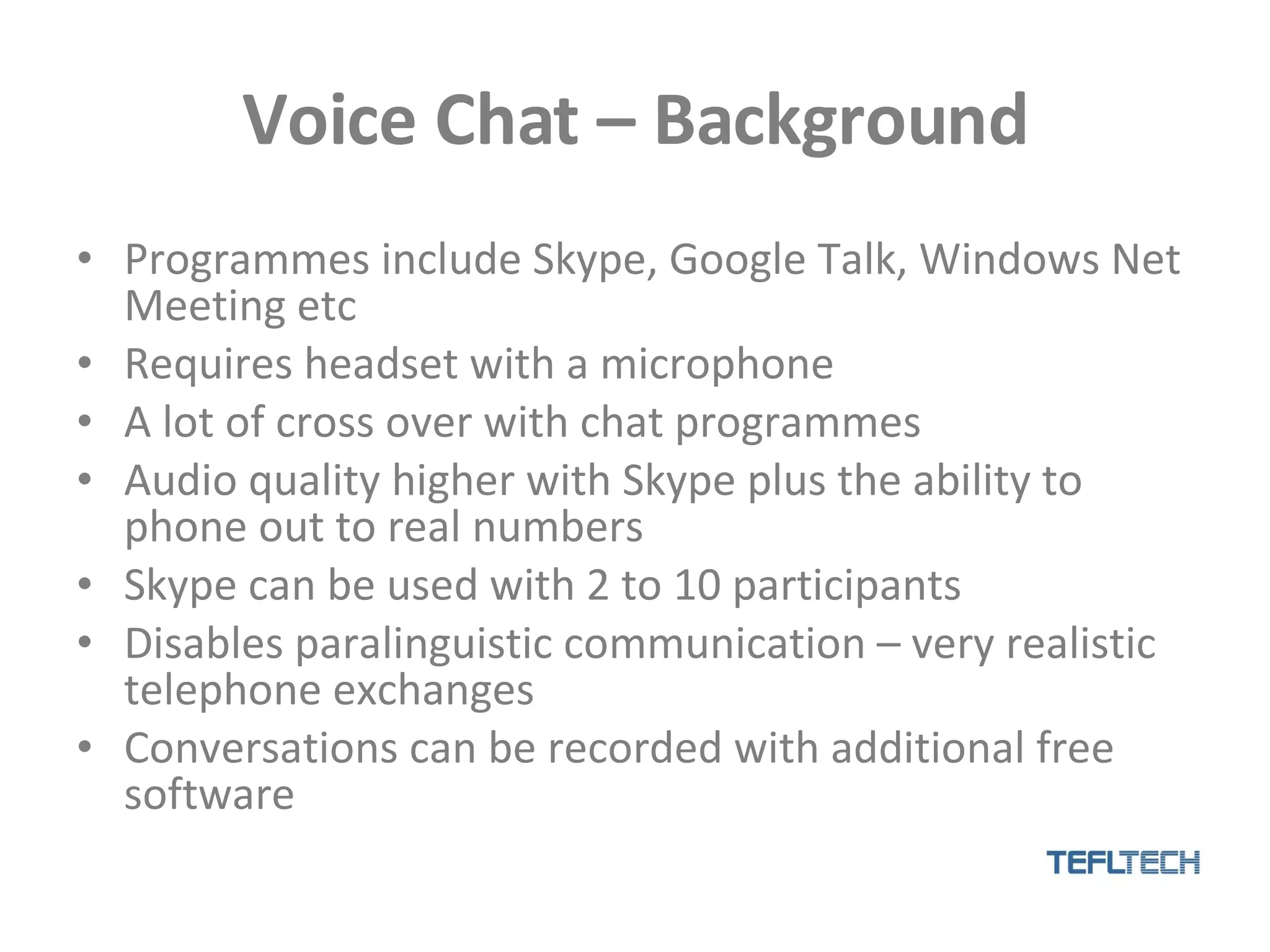 Voice Chat – Background Programmes include Skype, Google Talk, Windows Net Meeting etc Requires headset with a microphone A lot of cross over with chat programmes Audio quality higher with Skype plus the ability to phone out to real numbers Skype can be used with 2 to 10 participants  Disables paralinguistic communication – very realistic telephone exchanges Conversations can be recorded with additional free software 