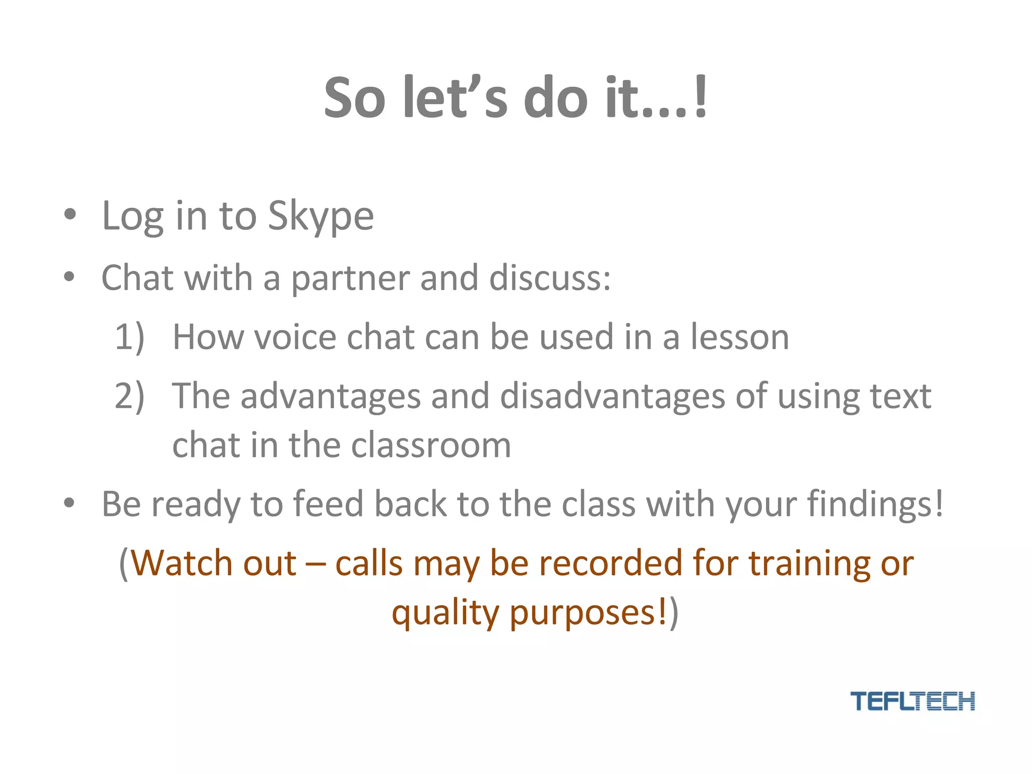 So let’s do it...! Log in to Skype Chat with a partner and discuss: How voice chat can be used in a lesson The advantages and disadvantages of using text chat in the classroom Be ready to feed back to the class with your findings! ( Watch out – calls may be recorded for training or quality purposes! ) 