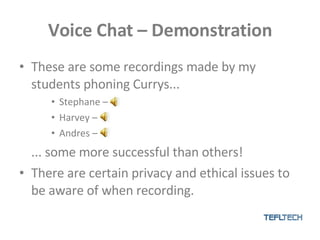 Voice Chat – Demonstration These are some recordings made by my students phoning Currys... Stephane – Harvey –  Andres – ... some more successful than others! There are certain privacy and ethical issues to be aware of when recording. 