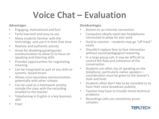 Voice Chat – Evaluation Advantages Engaging, motivational and fun! Fairly low-tech and easy to use Many students familiar with the technology  and use it in their free time Realistic and authentic activity Great for disabling paralinguistic communication to allow Ss to focus on speaking and listening skills Provides opportunities for negotiating meaning Can be integrated as part of any skills or systems  based lesson Allows cross boundary communication, potentially with other schools  Can be used as a homework activity outside the class with the recording emailed to the teacher Telephoning in English is a key business skill Free! Disadvantages Reliant on an Internet connection Computers ideally need two headphones connected to allow for pair work Hard to monitor – students may go “off track” easily Shouldn’t replace face to face interaction without sound pedagogical reasoning In a large group call, it may be difficult to control the flow and coherence of the conversation Students are often shy of speaking on the telephone, particularly native speakers – consideration must be given to the learner’s style and level Students often don’t like to be recorded or to have their voice broadcast publicly Teacher may have to trouble shoot technical problems Recordings calls can sometimes prove complex 