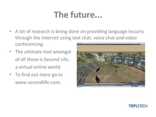 The future... A lot of research is being done on providing language lessons through the Internet using text chat, voice chat and video conferencing. The ultimate tool amongst of all these is Second Life, a virtual online world. To find out more go to www.secondlife.com. 