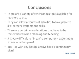 Conclusions There are a variety of synchronous tools available for teachers to use. They can allow a variety of activities to take place to aid learners’ systems and skills. There are certain considerations that have to be remembered when planning and teaching. It is very difficult to “break” a computer – experiment to see what happens! But – as with any lesson, always have a contingency plan! 